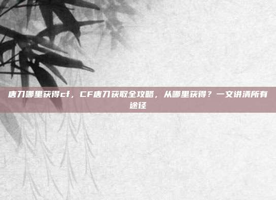 唐刀哪里获得cf,CF唐刀获取全攻略,从哪里获得?一文讲清所有途径