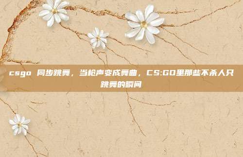 csgo 同步跳舞,当枪声变成舞曲,CS:GO里那些不杀人只跳舞的瞬间