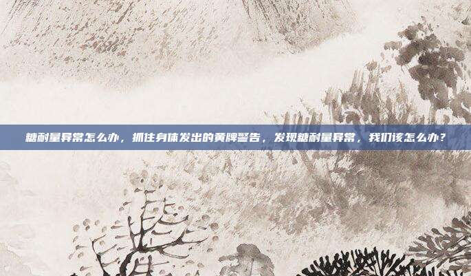 糖耐量异常怎么办,抓住身体发出的黄牌警告,发现糖耐量异常,我们该怎么办?