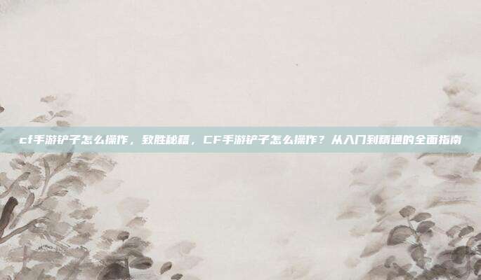 cf手游铲子怎么操作,致胜秘籍,CF手游铲子怎么操作?从入门到精通的全面指南