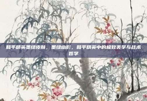 和平精英墨绿皮肤,墨绿幽影,和平精英中的极致美学与战术哲学