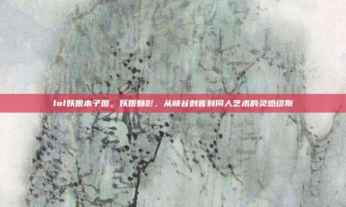 lol妖姬本子图,妖姬魅影,从峡谷刺客到同人艺术的灵感缪斯