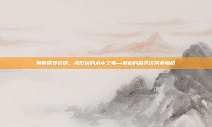 鹅的营养价值,被低估的水中之宝—鹅肉的营养价值全解析