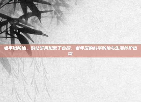 老年斑防治,别让岁月斑驳了容颜,老年斑的科学防治与生活养护指南