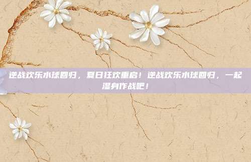 逆战欢乐水球回归,夏日狂欢重启!逆战欢乐水球回归,一起湿身作战吧!