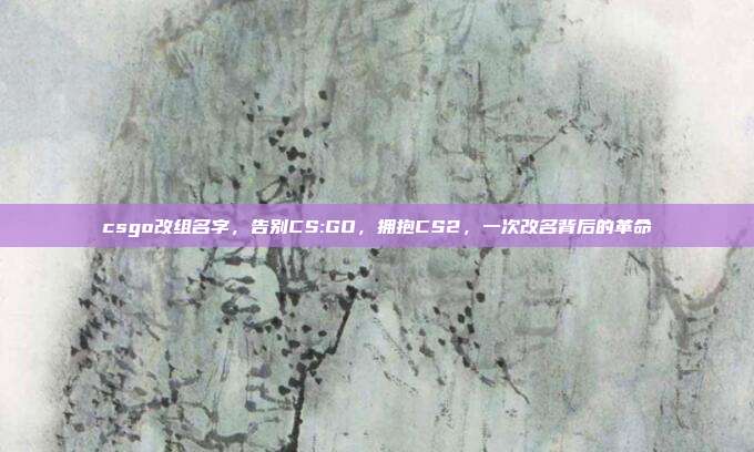 csgo改组名字,告别CS:GO,拥抱CS2,一次改名背后的革命