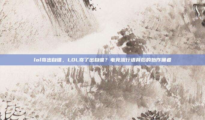 lol寄出自谁,LOL寄了出自谁?电竞流行语背后的始作俑者