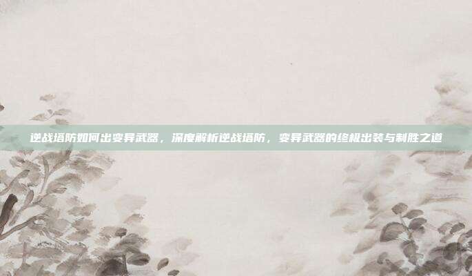 逆战塔防如何出变异武器,深度解析逆战塔防,变异武器的终极出装与制胜之道
