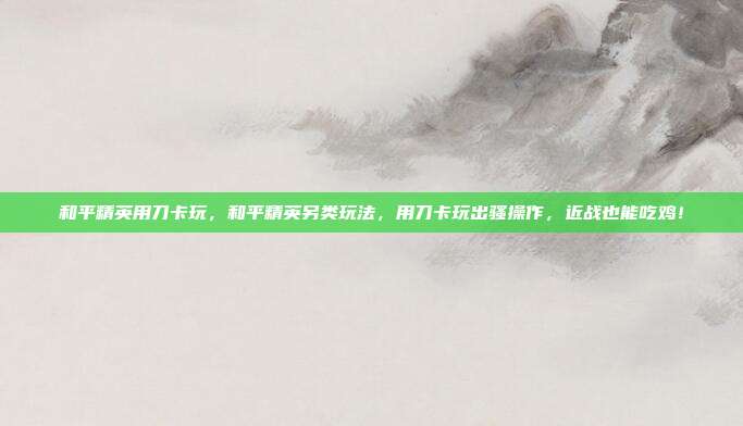 和平精英用刀卡玩,和平精英另类玩法,用刀卡玩出骚操作,近战也能吃鸡!