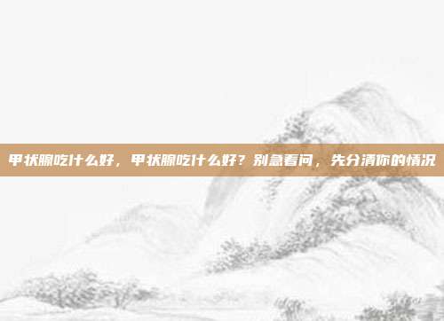 甲状腺吃什么好,甲状腺吃什么好?别急着问,先分清你的情况
