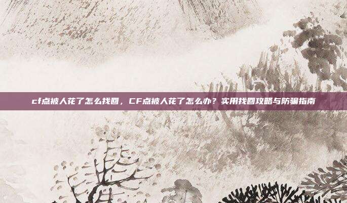 cf点被人花了怎么找回,CF点被人花了怎么办?实用找回攻略与防骗指南