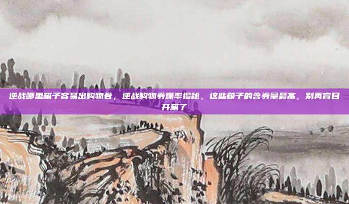 逆战哪里箱子容易出购物卷,逆战购物券爆率揭秘,这些箱子的含券量最高,别再盲目开箱了
