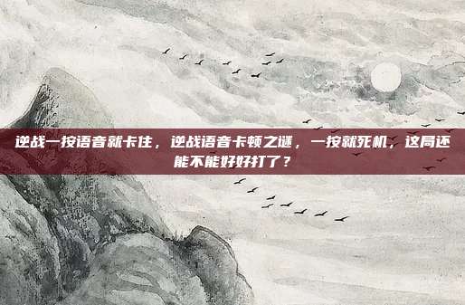 逆战一按语音就卡住,逆战语音卡顿之谜,一按就死机,这局还能不能好好打了?