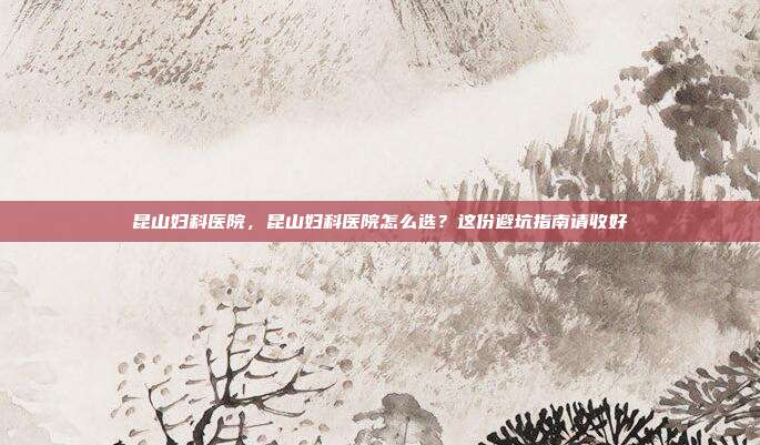 昆山妇科医院,昆山妇科医院怎么选?这份避坑指南请收好