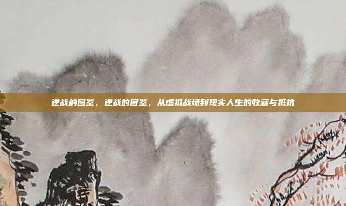 逆战的图鉴,逆战的图鉴,从虚拟战场到现实人生的收藏与抵抗