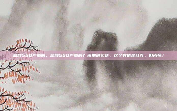 尿酸550严重吗,尿酸550严重吗?医生说实话,这个数值是红灯,但别慌!