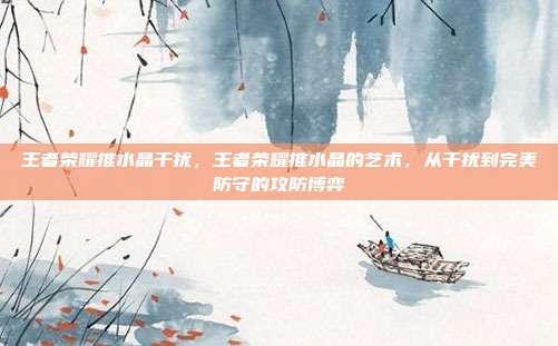 王者荣耀推水晶干扰,王者荣耀推水晶的艺术,从干扰到完美防守的攻防博弈