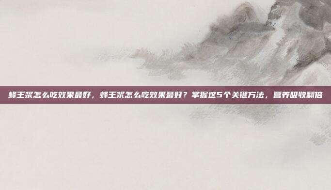 蜂王浆怎么吃效果最好,蜂王浆怎么吃效果最好?掌握这5个关键方法,营养吸收翻倍