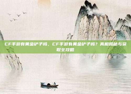 CF手游有黄金铲子吗,CF手游有黄金铲子吗?真相揭秘与获取全攻略