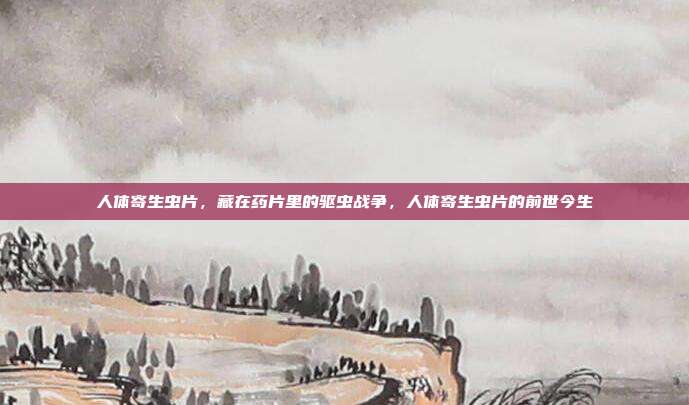 人体寄生虫片,藏在药片里的驱虫战争,人体寄生虫片的前世今生