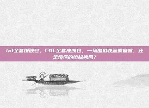 lol全套皮肤包,LOL全套皮肤包,一场虚拟收藏的盛宴,还是情怀的终极拷问?