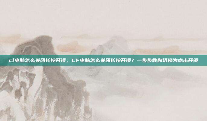cf电脑怎么关闭长按开镜,CF电脑怎么关闭长按开镜?一步步教你切换为点击开镜