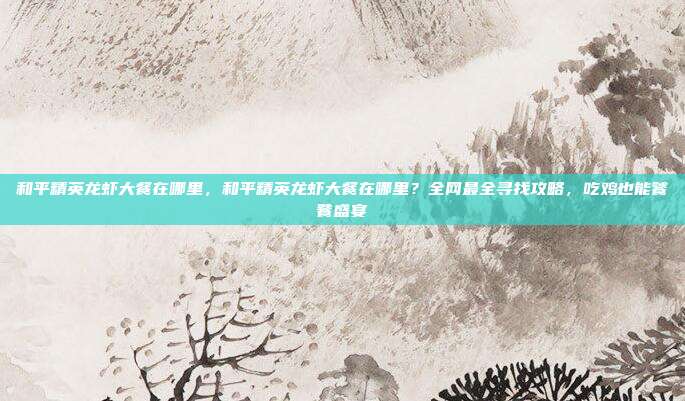 和平精英龙虾大餐在哪里,和平精英龙虾大餐在哪里?全网最全寻找攻略,吃鸡也能饕餮盛宴