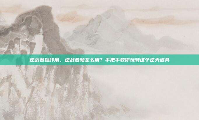 逆战卷轴咋用,逆战卷轴怎么用?手把手教你玩转这个逆天道具