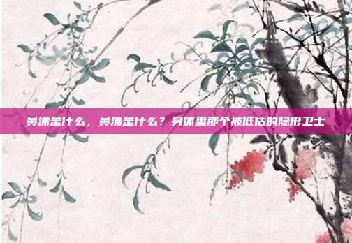 鼻涕是什么,鼻涕是什么?身体里那个被低估的隐形卫士