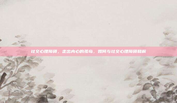 社交心理障碍,走出内心的孤岛,如何与社交心理障碍和解