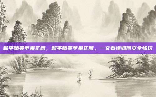 和平精英苹果正版,和平精英苹果正版,一文看懂如何安全畅玩