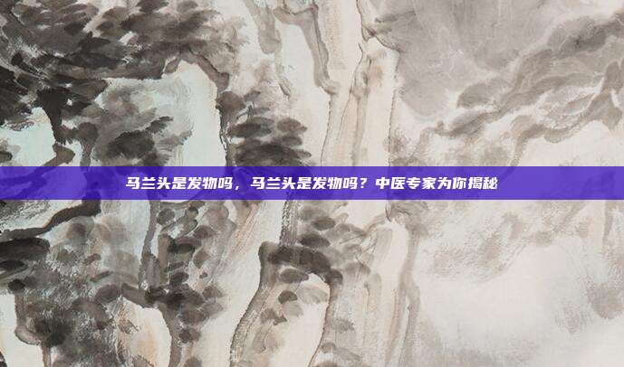 马兰头是发物吗,马兰头是发物吗?中医专家为你揭秘
