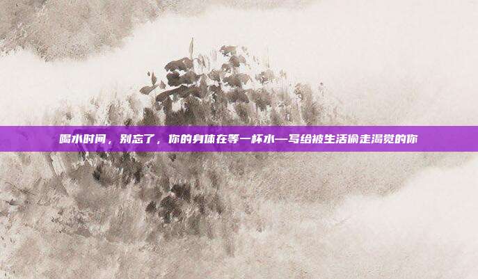 喝水时间,别忘了,你的身体在等一杯水—写给被生活偷走渴觉的你