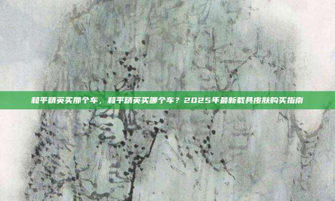 和平精英买那个车,和平精英买哪个车?2025年最新载具皮肤购买指南