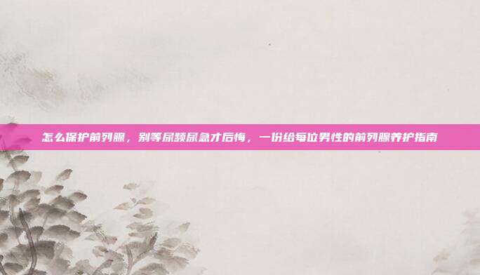 怎么保护前列腺,别等尿频尿急才后悔,一份给每位男性的前列腺养护指南