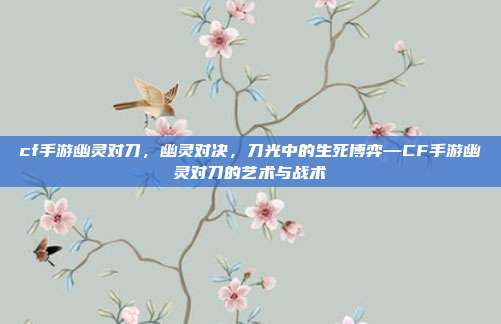cf手游幽灵对刀,幽灵对决,刀光中的生死博弈—CF手游幽灵对刀的艺术与战术