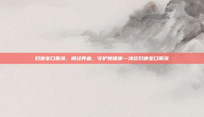 妇康宝口服液,调经养血,守护她健康—浅谈妇康宝口服液