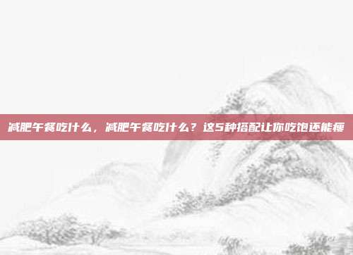 减肥午餐吃什么,减肥午餐吃什么?这5种搭配让你吃饱还能瘦