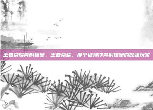 王者荣耀青铜铠皇,王者荣耀,那个被称作青铜铠皇的倔强玩家