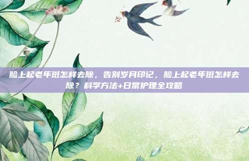 脸上起老年斑怎样去除,告别岁月印记,脸上起老年斑怎样去除?科学方法+日常护理全攻略