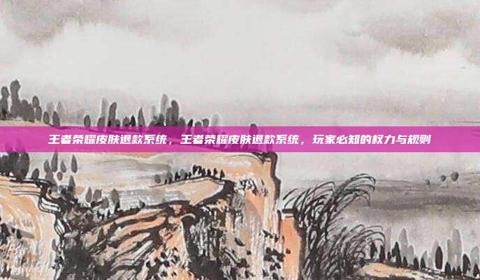 王者荣耀皮肤退款系统,王者荣耀皮肤退款系统,玩家必知的权力与规则
