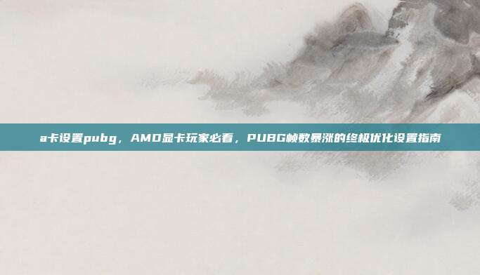 a卡设置pubg,AMD显卡玩家必看,PUBG帧数暴涨的终极优化设置指南