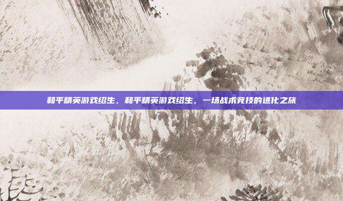 和平精英游戏绍生,和平精英游戏绍生,一场战术竞技的进化之旅
