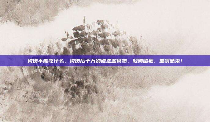 烫伤不能吃什么,烫伤后千万别碰这些食物,轻则留疤,重则感染!