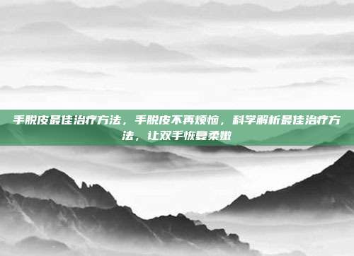 手脱皮最佳治疗方法,手脱皮不再烦恼,科学解析最佳治疗方法,让双手恢复柔嫩