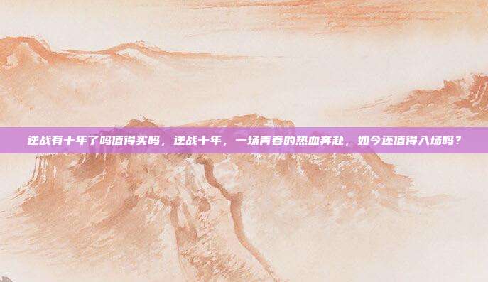 逆战有十年了吗值得买吗,逆战十年,一场青春的热血奔赴,如今还值得入场吗?