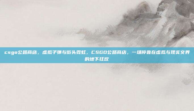 csgo公路商店,虚拟子弹与街头霓虹,CSGO公路商店,一场停靠在虚拟与现实交界的地下狂欢