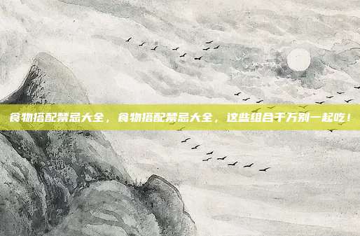 食物搭配禁忌大全,食物搭配禁忌大全,这些组合千万别一起吃!