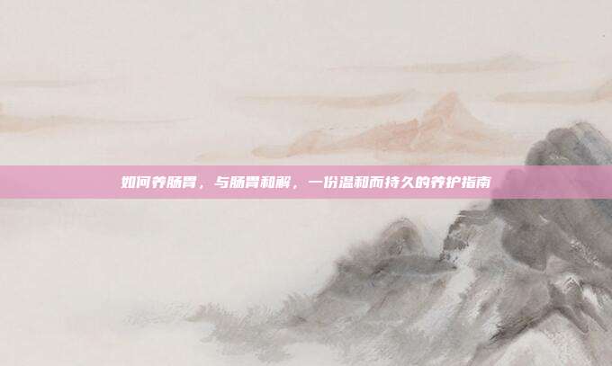 如何养肠胃,与肠胃和解,一份温和而持久的养护指南