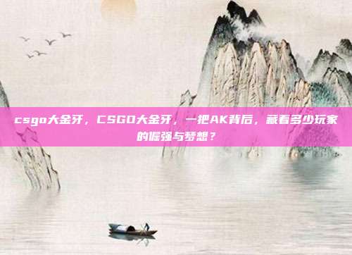csgo大金牙,CSGO大金牙,一把AK背后,藏着多少玩家的倔强与梦想?